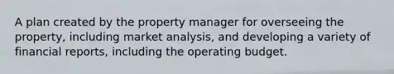 A plan created by the property manager for overseeing the property, including market analysis, and developing a variety of financial reports, including the operating budget.