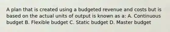 A plan that is created using a budgeted revenue and costs but is based on the actual units of output is known as a: A. Continuous budget B. Flexible budget C. Static budget D. Master budget