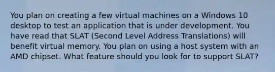 You plan on creating a few virtual machines on a Windows 10 desktop to test an application that is under development. You have read that SLAT (Second Level Address Translations) will benefit virtual memory. You plan on using a host system with an AMD chipset. What feature should you look for to support SLAT?