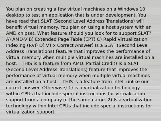 You plan on creating a few virtual machines on a Windows 10 desktop to test an application that is under development. You have read that SLAT (Second Level Address Translations) will benefit virtual memory. You plan on using a host system with an AMD chipset. What feature should you look for to support SLAT? A) AMD-V B) Extended Page Table (EPT) C) Rapid Virtualization Indexing (RVI) D) VT-x Correct Answer) Is a SLAT (Second Level Address Translations) feature that improves the performance of virtual memory when multiple virtual machines are installed on a host. - THIS is a feature from AMD. Partial Credit) Is a SLAT (Second Level Address Translations) feature that improves the performance of virtual memory when multiple virtual machines are installed on a host. - THIS is a feature from Intel, unlike our correct answer. Otherwise) 1) Is a virtualization technology within CPUs that include special instructions for virtualization support from a company of the same name. 2) Is a virtualization technology within Intel CPUs that include special instructions for virtualization support.