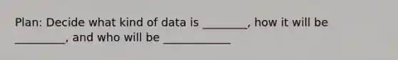 Plan: Decide what kind of data is ________, how it will be _________, and who will be ____________