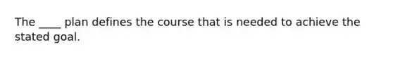 The ____ plan defines the course that is needed to achieve the stated goal.