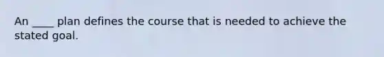 An ____ plan defines the course that is needed to achieve the stated goal.