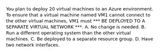 You plan to deploy 20 virtual machines to an Azure environment. To ensure that a virtual machine named VM1 cannot connect to the other virtual machines, VM1 must *** BE DEPLOYED TO A SEPARATE VIRTUAL NETWORK ***. A. No change is needed. B. Run a different operating system than the other virtual machines. C. Be deployed to a separate resource group. D. Have two network interfaces.