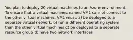 You plan to deploy 20 virtual machines to an Azure environment. To ensure that a virtual machines named VM1 cannot connect to the other virtual machines, VM1 must: a) be deployed to a separate virtual network. b) run a different operating system than the other virtual machines c) be deployed to a separate resource group d) have two network interfaces