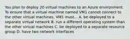 You plan to deploy 20 virtual machines to an Azure environment. To ensure that a virtual machine named VM1 cannot connect to the other virtual machines, VM1 must... A. be deployed to a separate virtual network B. run a different operating system than the other virtual machines C. be deployed to a separate resource group D. have two network interfaces