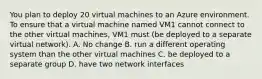 You plan to deploy 20 virtual machines to an Azure environment. To ensure that a virtual machine named VM1 cannot connect to the other virtual machines, VM1 must (be deployed to a separate virtual network). A. No change B. run a different operating system than the other virtual machines C. be deployed to a separate group D. have two network interfaces