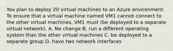 You plan to deploy 20 virtual machines to an Azure environment. To ensure that a virtual machine named VM1 cannot connect to the other virtual machines, VM1 must (be deployed to a separate virtual network). A. No change B. run a different operating system than the other virtual machines C. be deployed to a separate group D. have two network interfaces