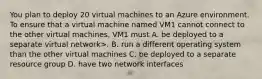 You plan to deploy 20 virtual machines to an Azure environment. To ensure that a virtual machine named VM1 cannot connect to the other virtual machines, VM1 must A. be deployed to a separate virtual network>. B. run a different operating system than the other virtual machines C. be deployed to a separate resource group D. have two network interfaces