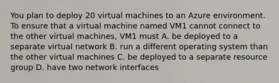 You plan to deploy 20 virtual machines to an Azure environment. To ensure that a virtual machine named VM1 cannot connect to the other virtual machines, VM1 must A. be deployed to a separate virtual network B. run a different operating system than the other virtual machines C. be deployed to a separate resource group D. have two network interfaces