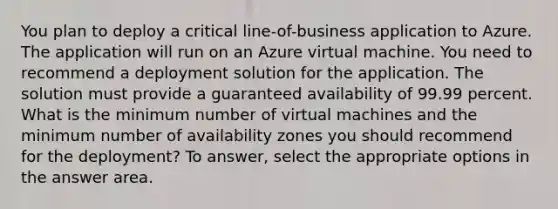 You plan to deploy a critical line-of-business application to Azure. The application will run on an Azure virtual machine. You need to recommend a deployment solution for the application. The solution must provide a guaranteed availability of 99.99 percent. What is the minimum number of virtual machines and the minimum number of availability zones you should recommend for the deployment? To answer, select the appropriate options in the answer area.