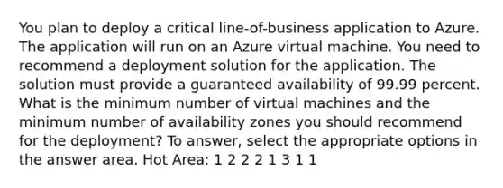 You plan to deploy a critical line-of-business application to Azure. The application will run on an Azure virtual machine. You need to recommend a deployment solution for the application. The solution must provide a guaranteed availability of 99.99 percent. What is the minimum number of virtual machines and the minimum number of availability zones you should recommend for the deployment? To answer, select the appropriate options in the answer area. Hot Area: 1 2 2 2 1 3 1 1