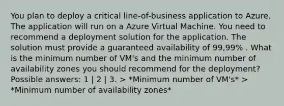 You plan to deploy a critical line-of-business application to Azure. The application will run on a Azure Virtual Machine. You need to recommend a deployment solution for the application. The solution must provide a guaranteed availability of 99,99% . What is the minimum number of VM's and the minimum number of availability zones you should recommend for the deployment? Possible answers: 1 | 2 | 3. > *Minimum number of VM's* > *Minimum number of availability zones*