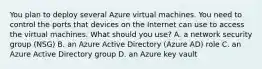 You plan to deploy several Azure virtual machines. You need to control the ports that devices on the Internet can use to access the virtual machines. What should you use? A. a network security group (NSG) B. an Azure Active Directory (Azure AD) role C. an Azure Active Directory group D. an Azure key vault