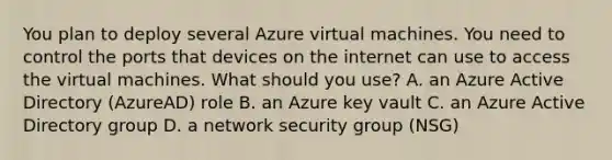 You plan to deploy several Azure virtual machines. You need to control the ports that devices on the internet can use to access the virtual machines. What should you use? A. an Azure Active Directory (AzureAD) role B. an Azure key vault C. an Azure Active Directory group D. a network security group (NSG)