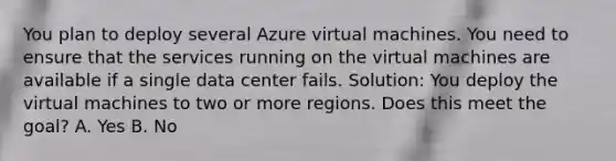 You plan to deploy several Azure virtual machines. You need to ensure that the services running on the virtual machines are available if a single data center fails. Solution: You deploy the virtual machines to two or more regions. Does this meet the goal? A. Yes B. No