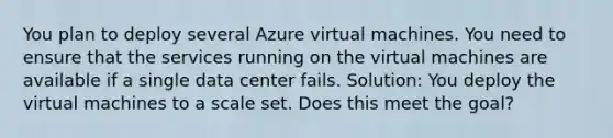 You plan to deploy several Azure virtual machines. You need to ensure that the services running on the virtual machines are available if a single data center fails. Solution: You deploy the virtual machines to a scale set. Does this meet the goal?