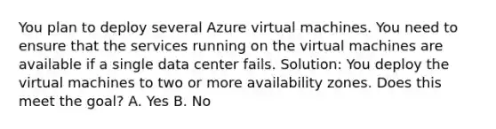 You plan to deploy several Azure virtual machines. You need to ensure that the services running on the virtual machines are available if a single data center fails. Solution: You deploy the virtual machines to two or more availability zones. Does this meet the goal? A. Yes B. No