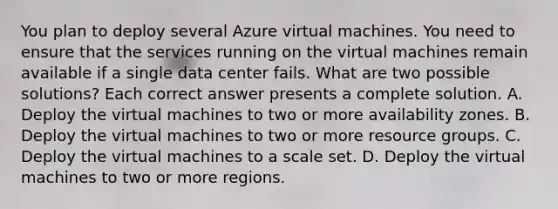 You plan to deploy several Azure virtual machines. You need to ensure that the services running on the virtual machines remain available if a single data center fails. What are two possible solutions? Each correct answer presents a complete solution. A. Deploy the virtual machines to two or more availability zones. B. Deploy the virtual machines to two or more resource groups. C. Deploy the virtual machines to a scale set. D. Deploy the virtual machines to two or more regions.