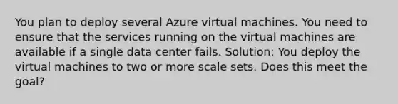 You plan to deploy several Azure virtual machines. You need to ensure that the services running on the virtual machines are available if a single data center fails. Solution: You deploy the virtual machines to two or more scale sets. Does this meet the goal?