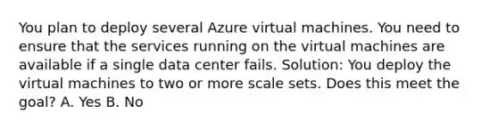 You plan to deploy several Azure virtual machines. You need to ensure that the services running on the virtual machines are available if a single data center fails. Solution: You deploy the virtual machines to two or more scale sets. Does this meet the goal? A. Yes B. No