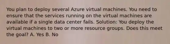 You plan to deploy several Azure virtual machines. You need to ensure that the services running on the virtual machines are available if a single data center fails. Solution: You deploy the virtual machines to two or more resource groups. Does this meet the goal? A. Yes B. No