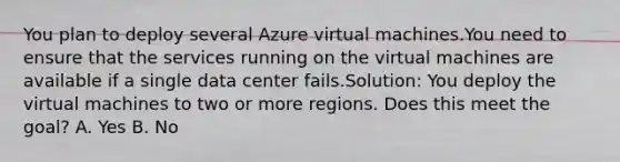 You plan to deploy several Azure virtual machines.You need to ensure that the services running on the virtual machines are available if a single data center fails.Solution: You deploy the virtual machines to two or more regions. Does this meet the goal? A. Yes B. No