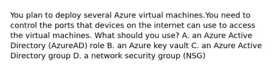 You plan to deploy several Azure virtual machines.You need to control the ports that devices on the internet can use to access the virtual machines. What should you use? A. an Azure Active Directory (AzureAD) role B. an Azure key vault C. an Azure Active Directory group D. a network security group (NSG)