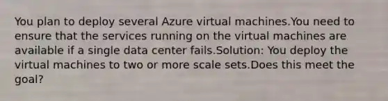 You plan to deploy several Azure virtual machines.You need to ensure that the services running on the virtual machines are available if a single data center fails.Solution: You deploy the virtual machines to two or more scale sets.Does this meet the goal?