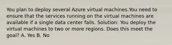 You plan to deploy several Azure virtual machines.You need to ensure that the services running on the virtual machines are available if a single data center fails. Solution: You deploy the virtual machines to two or more regions. Does this meet the goal? A. Yes B. No