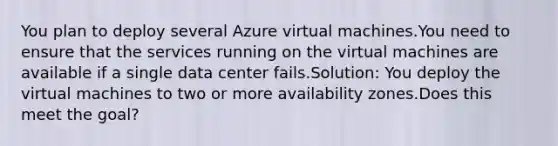 You plan to deploy several Azure virtual machines.You need to ensure that the services running on the virtual machines are available if a single data center fails.Solution: You deploy the virtual machines to two or more availability zones.Does this meet the goal?