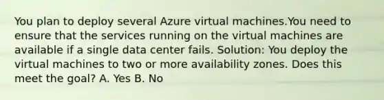 You plan to deploy several Azure virtual machines.You need to ensure that the services running on the virtual machines are available if a single data center fails. Solution: You deploy the virtual machines to two or more availability zones. Does this meet the goal? A. Yes B. No