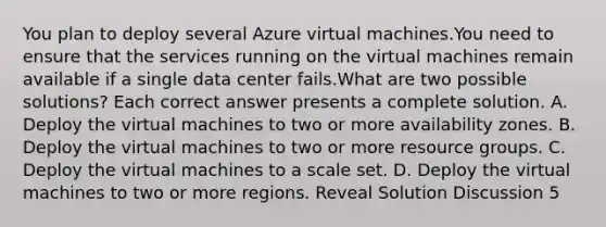 You plan to deploy several Azure virtual machines.You need to ensure that the services running on the virtual machines remain available if a single data center fails.What are two possible solutions? Each correct answer presents a complete solution. A. Deploy the virtual machines to two or more availability zones. B. Deploy the virtual machines to two or more resource groups. C. Deploy the virtual machines to a scale set. D. Deploy the virtual machines to two or more regions. Reveal Solution Discussion 5