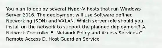 You plan to deploy several Hyper-V hosts that run Windows Server 2016. The deployment will use Software defined Networking (SDN) and VXLAN. Which server role should you install on the network to support the planned deployment? A. Network Controller B. Network Policy and Access Services C. Remote Access D. Host Guardian Service