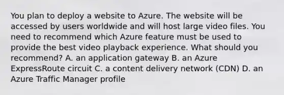 You plan to deploy a website to Azure. The website will be accessed by users worldwide and will host large video files. You need to recommend which Azure feature must be used to provide the best video playback experience. What should you recommend? A. an application gateway B. an Azure ExpressRoute circuit C. a content delivery network (CDN) D. an Azure Traffic Manager profile