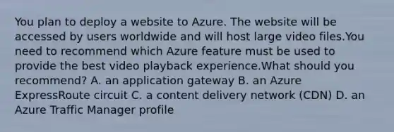 You plan to deploy a website to Azure. The website will be accessed by users worldwide and will host large video files.You need to recommend which Azure feature must be used to provide the best video playback experience.What should you recommend? A. an application gateway B. an Azure ExpressRoute circuit C. a content delivery network (CDN) D. an Azure Traffic Manager profile