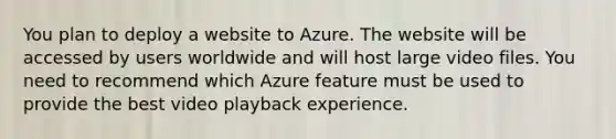 You plan to deploy a website to Azure. The website will be accessed by users worldwide and will host large video files. You need to recommend which Azure feature must be used to provide the best video playback experience.