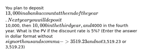 You plan to deposit 13,000 in a bank account at the end of the year. Next year you will deposit10,000, then 10,000 in the third year, and4000 in the fourth year. What is the PV if the discount rate is 5%? (Enter the answer in dollar format without sign or thousands comma -> 3519.23 and not3,519.23 or 3,519.23)