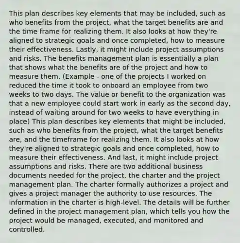 This plan describes key elements that may be included, such as who benefits from the project, what the target benefits are and the time frame for realizing them. It also looks at how they're aligned to strategic goals and once completed, how to measure their effectiveness. Lastly, it might include project assumptions and risks. The benefits management plan is essentially a plan that shows what the benefits are of the project and how to measure them. (Example - one of the projects I worked on reduced the time it took to onboard an employee from two weeks to two days. The value or benefit to the organization was that a new employee could start work in early as the second day, instead of waiting around for two weeks to have everything in place) This plan describes key elements that might be included, such as who benefits from the project, what the target benefits are, and the timeframe for realizing them. It also looks at how they're aligned to strategic goals and once completed, how to measure their effectiveness. And last, it might include project assumptions and risks. There are two additional business documents needed for the project, the charter and the project management plan. The charter formally authorizes a project and gives a project manager the authority to use resources. The information in the charter is high-level. The details will be further defined in the project management plan, which tells you how the project would be managed, executed, and monitored and controlled.