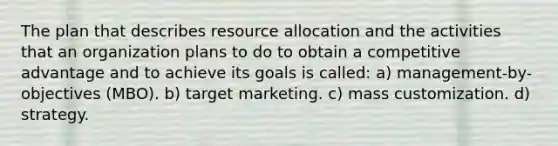 The plan that describes resource allocation and the activities that an organization plans to do to obtain a competitive advantage and to achieve its goals is called: a) management-by-objectives (MBO). b) target marketing. c) mass customization. d) strategy.