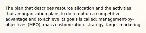 The plan that describes resource allocation and the activities that an organization plans to do to obtain a competitive advantage and to achieve its goals is called: management-by-objectives (MBO). mass customization. strategy. target marketing