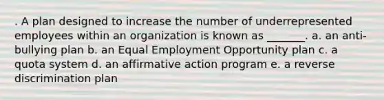 . A plan designed to increase the number of underrepresented employees within an organization is known as _______. a. an anti-bullying plan b. an Equal Employment Opportunity plan c. a quota system d. an affirmative action program e. a reverse discrimination plan