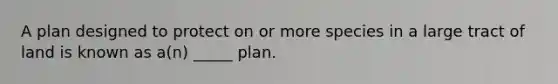 A plan designed to protect on or more species in a large tract of land is known as a(n) _____ plan.