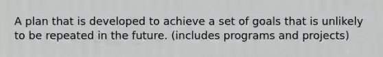 A plan that is developed to achieve a set of goals that is unlikely to be repeated in the future. (includes programs and projects)