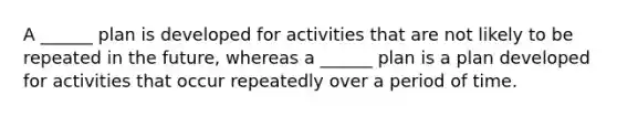 A ______ plan is developed for activities that are not likely to be repeated in the future, whereas a ______ plan is a plan developed for activities that occur repeatedly over a period of time.