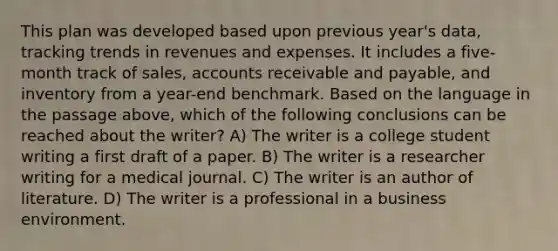 This plan was developed based upon previous year's data, tracking trends in revenues and expenses. It includes a five-month track of sales, accounts receivable and payable, and inventory from a year-end benchmark. Based on the language in the passage above, which of the following conclusions can be reached about the writer? A) The writer is a college student writing a first draft of a paper. B) The writer is a researcher writing for a medical journal. C) The writer is an author of literature. D) The writer is a professional in a business environment.