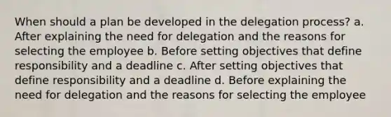 When should a plan be developed in the delegation process? a. After explaining the need for delegation and the reasons for selecting the employee b. Before setting objectives that define responsibility and a deadline c. After setting objectives that define responsibility and a deadline d. Before explaining the need for delegation and the reasons for selecting the employee