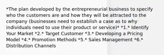 *The plan developed by the entrepreneurial business to specify who the customers are and how they will be attracted to the company (businesses need to establish a case as to why individuals need to use their product or service)* *1.* Identify Your Market *2.* Target Customer *3.* Developing a Pricing Model *4.* Promotion Methods *5.* Sales Management *6.* Distribution Channels