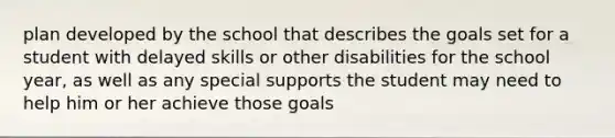 plan developed by the school that describes the goals set for a student with delayed skills or other disabilities for the school year, as well as any special supports the student may need to help him or her achieve those goals