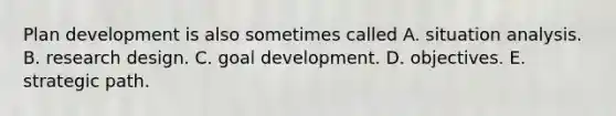 Plan development is also sometimes called A. situation analysis. B. research design. C. goal development. D. objectives. E. strategic path.